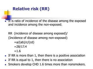 Relative risk (RR)
 It is ratio of incidence of the disease among the exposed
and incidence among the non-exposed.
RR (incidence of disease among exposed)/
(Incidence of disease among non-exposed)
=a/(ab)/c/(cd)
=28/17.4
=1.6
 If RR is more than 1, then there is a positive association
 If RR is equal to 1, then there is no association
 Smokers develop CHD 1.6 times more than nonsmokers.
 