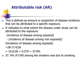 Attributable risk (AR)
 This is defined as amount or proportion of disease incidence
that can be attributed to a specific exposure.
 It indicates to what extent the disease under study can be
attributed to the exposure:
(incidence of disease among exposed)
- (incidence of disease among non exposed)/
(Incidence of disease among exposed)
=28-17.4/28
= 10.6/28 = 0.379 = 37.9%
 37. 9% of CHD among the smokers was due to smoking.
 