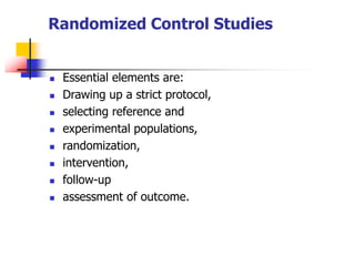 Randomized Control Studies
 Essential elements are:
 Drawing up a strict protocol,
 selecting reference and
 experimental populations,
 randomization,
 intervention,
 follow-up
 assessment of outcome.
 