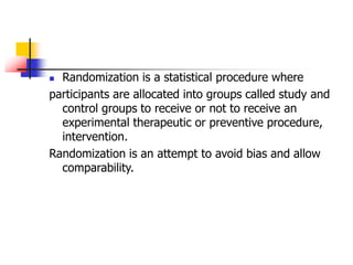  Randomization is a statistical procedure where
participants are allocated into groups called study and
control groups to receive or not to receive an
experimental therapeutic or preventive procedure,
intervention.
Randomization is an attempt to avoid bias and allow
comparability.
 