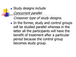  Study designs include
Concurrent parallel
Crossover type of study designs.
 In the former, study and control groups
will be studied parallel whereas in the
latter all the participants will have the
benefit of treatment after a particular
period because the control group
becomes study group.
 