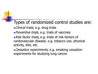 Types of randomized control studies are:
Clinical trials, e.g. drug trials
Preventive trials, e.g. trials of vaccines
Risk factor trials, e.g. trials of risk factors of
cardiovascular disease, e.g. tobacco use, physical
activity, diet, etc.
Cessation experiments, e.g. smoking cessation
experiments for studying lung cancer.
 