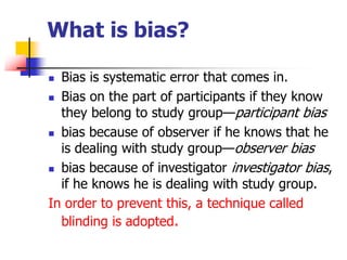 What is bias?
 Bias is systematic error that comes in.
 Bias on the part of participants if they know
they belong to study group—participant bias
 bias because of observer if he knows that he
is dealing with study group—observer bias
 bias because of investigator investigator bias,
if he knows he is dealing with study group.
In order to prevent this, a technique called
blinding is adopted.
 
