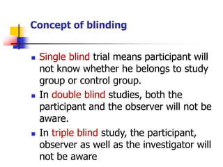 Concept of blinding
 Single blind trial means participant will
not know whether he belongs to study
group or control group.
 In double blind studies, both the
participant and the observer will not be
aware.
 In triple blind study, the participant,
observer as well as the investigator will
not be aware
 