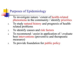 Purposes of Epidemiology
1. To investigate nature / extent of health-related
phenomena in the community / identify priorities
2. To study natural history and prognosis of health-
related problems
3. To identify causes and risk factors
4. To recommend / assist in application of / evaluate
best interventions (preventive and therapeutic
measures)
5. To provide foundation for public policy
 