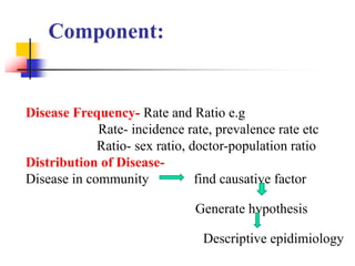 Component:
Disease Frequency- Rate and Ratio e.g
Rate- incidence rate, prevalence rate etc
Ratio- sex ratio, doctor-population ratio
Distribution of Disease-
Disease in community find causative factor
Generate hypothesis
Descriptive epidimiology
 