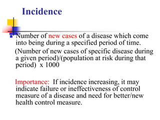 Incidence
 Number of new cases of a disease which come
into being during a specified period of time.
(Number of new cases of specific disease during
a given period)/(population at risk during that
period) x 1000
Importance: If incidence increasing, it may
indicate failure or ineffectiveness of control
measure of a disease and need for better/new
health control measure.
 