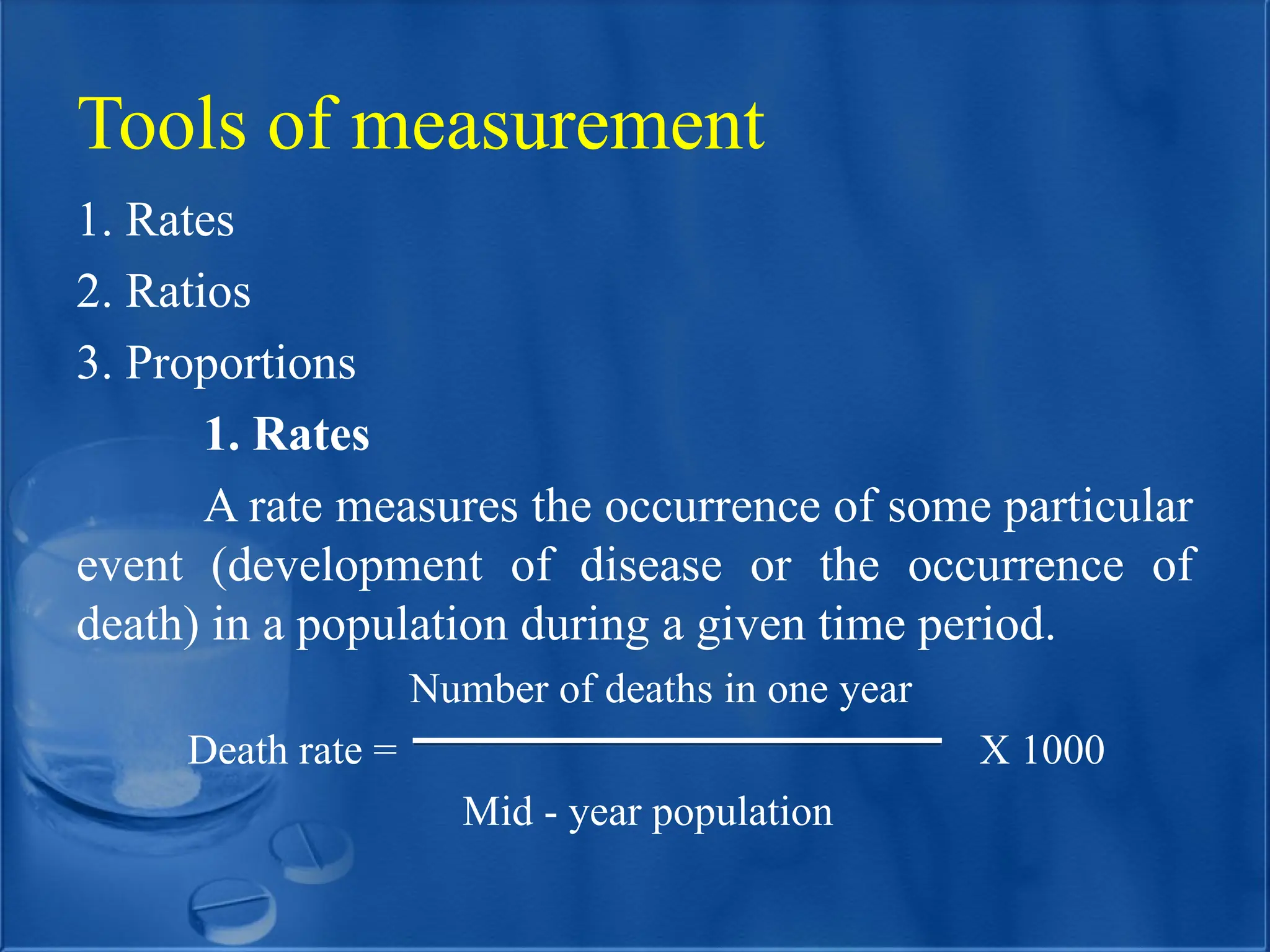 Tools of measurement
1. Rates
2. Ratios
3. Proportions
1. Rates
A rate measures the occurrence of some particular
event (development of disease or the occurrence of
death) in a population during a given time period.
Number of deaths in one year
Death rate = X 1000
Mid - year population
 