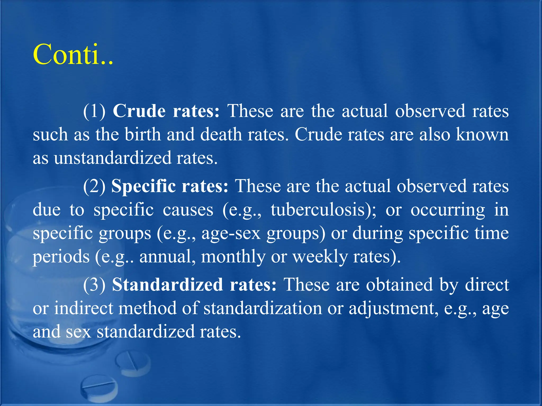 (1) Crude rates: These are the actual observed rates
such as the birth and death rates. Crude rates are also known
as unstandardized rates.
(2) Specific rates: These are the actual observed rates
due to specific causes (e.g., tuberculosis); or occurring in
specific groups (e.g., age-sex groups) or during specific time
periods (e.g.. annual, monthly or weekly rates).
(3) Standardized rates: These are obtained by direct
or indirect method of standardization or adjustment, e.g., age
and sex standardized rates.
Conti..
 
