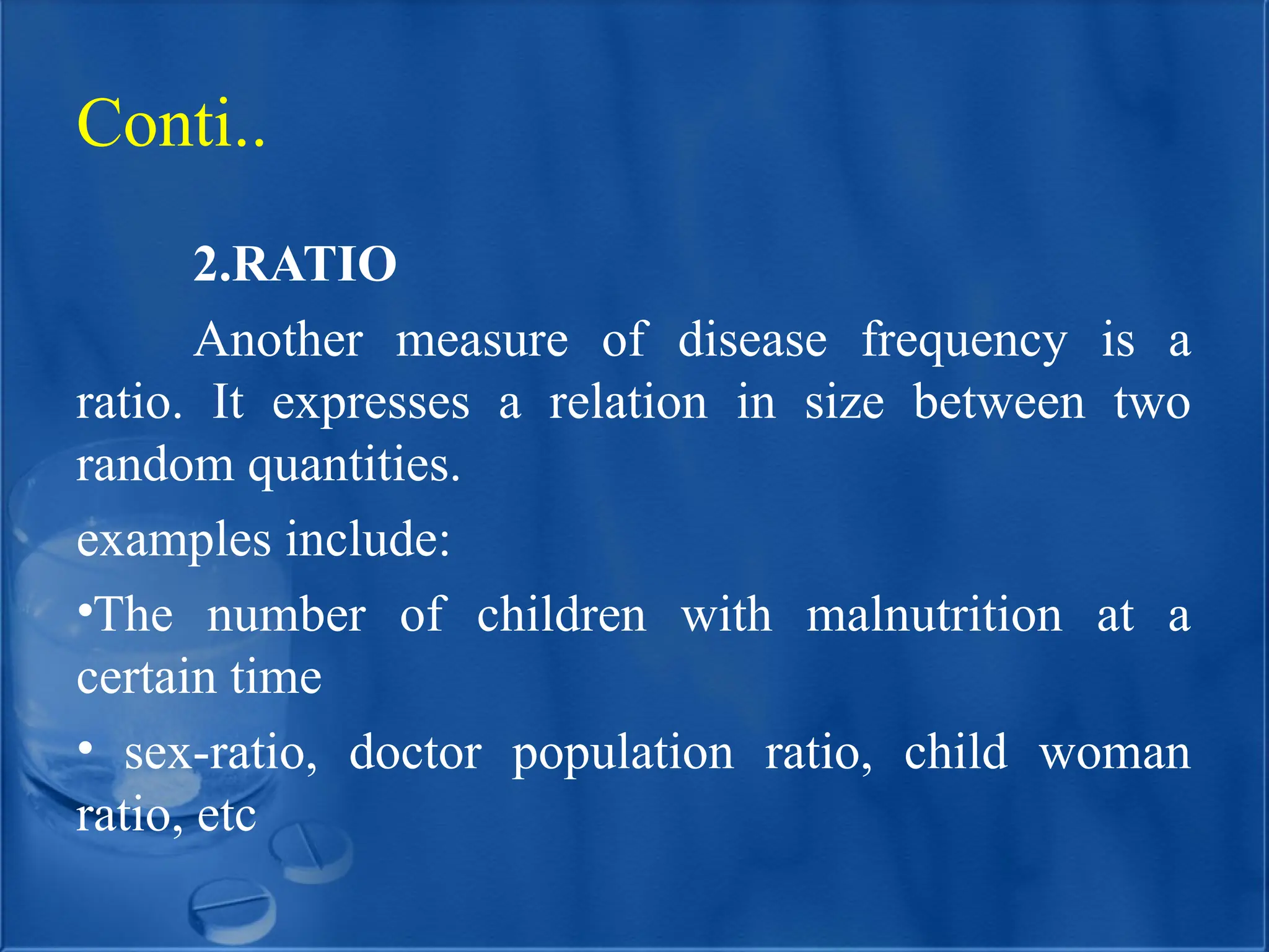 2.RATIO
Another measure of disease frequency is a
ratio. It expresses a relation in size between two
random quantities.
examples include:
•The number of children with malnutrition at a
certain time
• sex-ratio, doctor population ratio, child woman
ratio, etc
Conti..
 