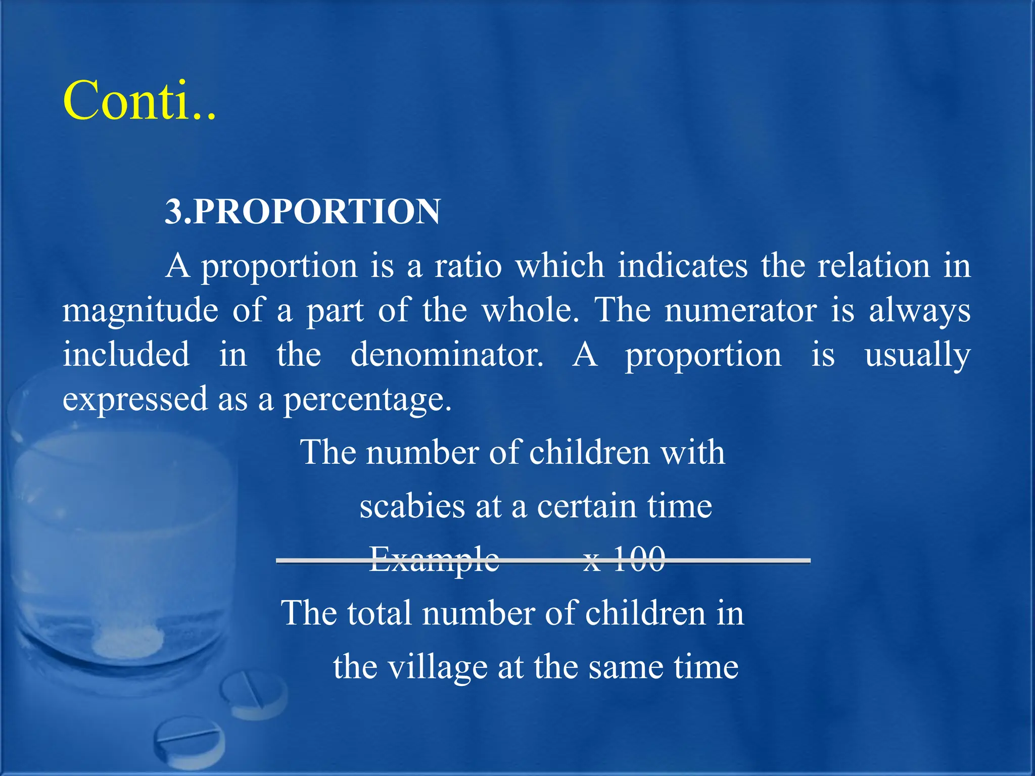3.PROPORTION
A proportion is a ratio which indicates the relation in
magnitude of a part of the whole. The numerator is always
included in the denominator. A proportion is usually
expressed as a percentage.
The number of children with
scabies at a certain time
Example x 100
The total number of children in
the village at the same time
Conti..
 