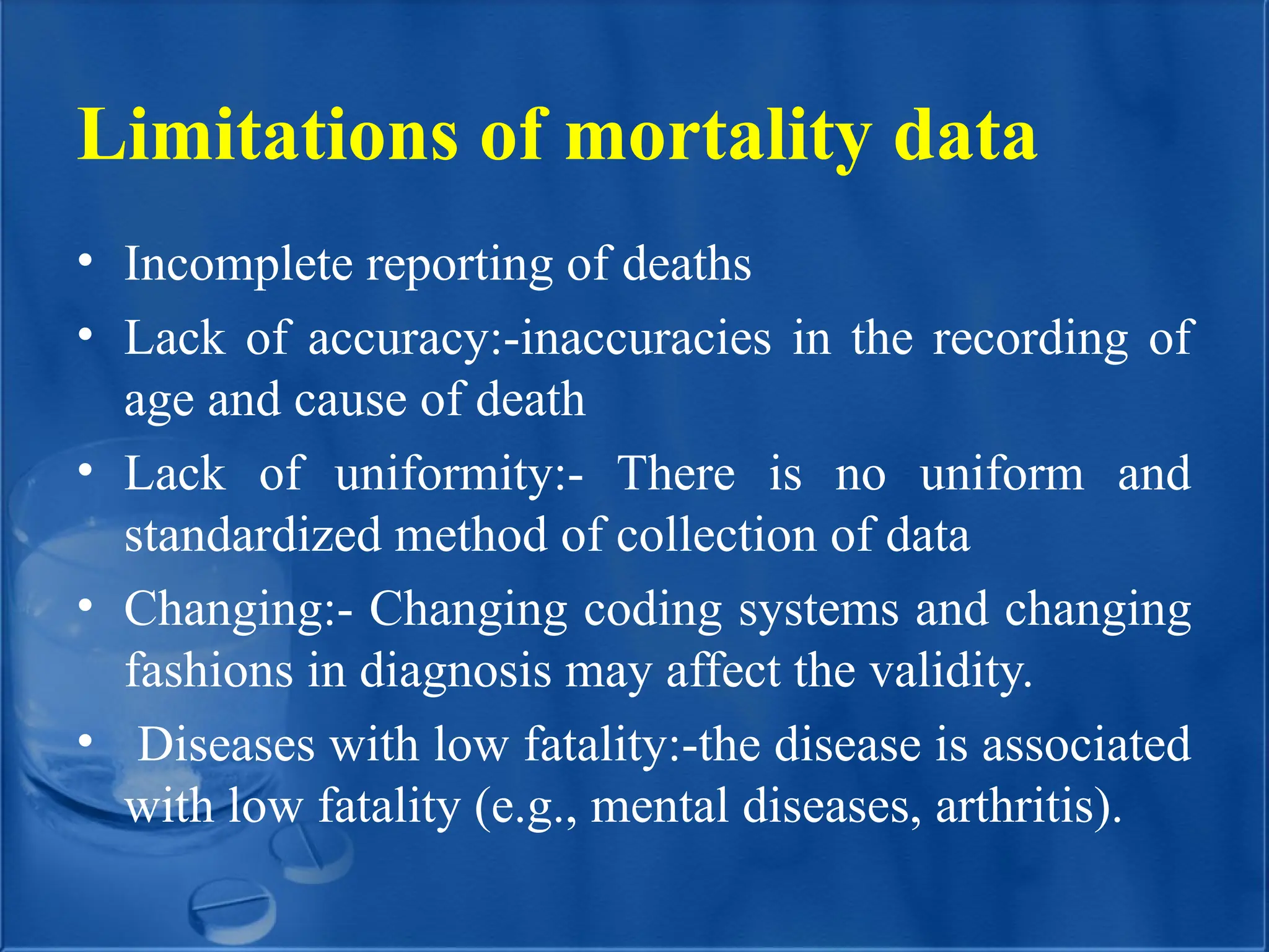 Limitations of mortality data
• Incomplete reporting of deaths
• Lack of accuracy:-inaccuracies in the recording of
age and cause of death
• Lack of uniformity:- There is no uniform and
standardized method of collection of data
• Changing:- Changing coding systems and changing
fashions in diagnosis may affect the validity.
• Diseases with low fatality:-the disease is associated
with low fatality (e.g., mental diseases, arthritis).
 