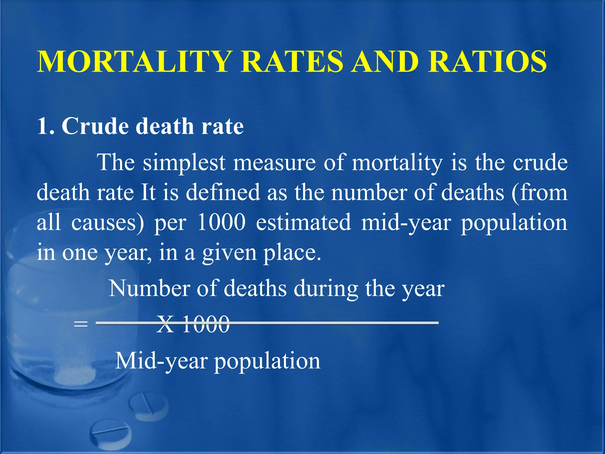 MORTALITY RATES AND RATIOS
1. Crude death rate
The simplest measure of mortality is the crude
death rate It is defined as the number of deaths (from
all causes) per 1000 estimated mid-year population
in one year, in a given place.
Number of deaths during the year
= X 1000
Mid-year population
 