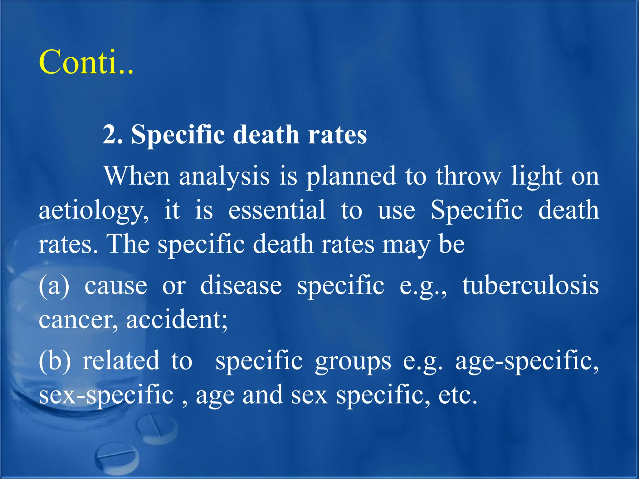 2. Specific death rates
When analysis is planned to throw light on
aetiology, it is essential to use Specific death
rates. The specific death rates may be
(a) cause or disease specific e.g., tuberculosis
cancer, accident;
(b) related to specific groups e.g. age-specific,
sex-specific , age and sex specific, etc.
Conti..
 