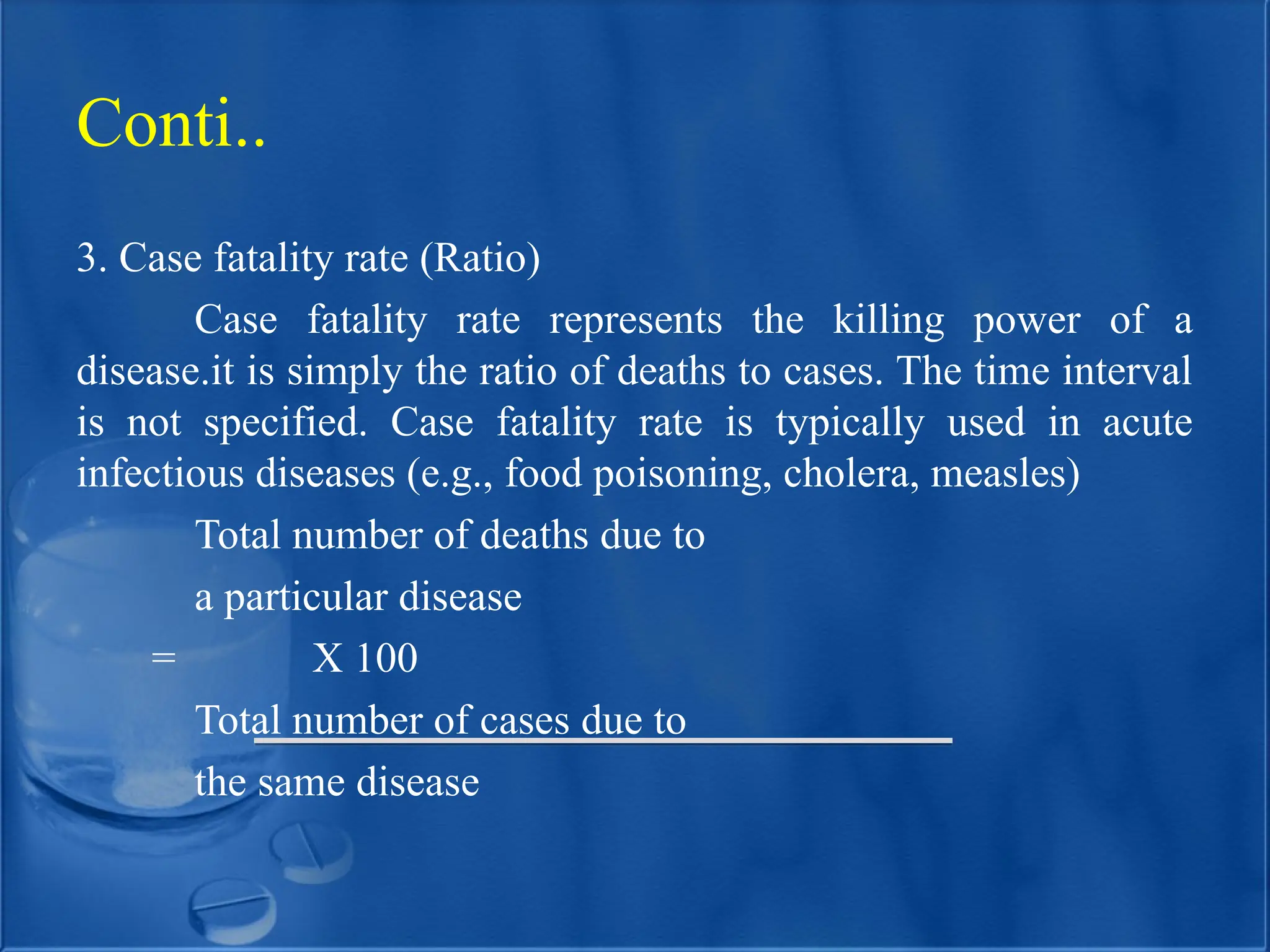 3. Case fatality rate (Ratio)
Case fatality rate represents the killing power of a
disease.it is simply the ratio of deaths to cases. The time interval
is not specified. Case fatality rate is typically used in acute
infectious diseases (e.g., food poisoning, cholera, measles)
Total number of deaths due to
a particular disease
= X 100
Total number of cases due to
the same disease
Conti..
 