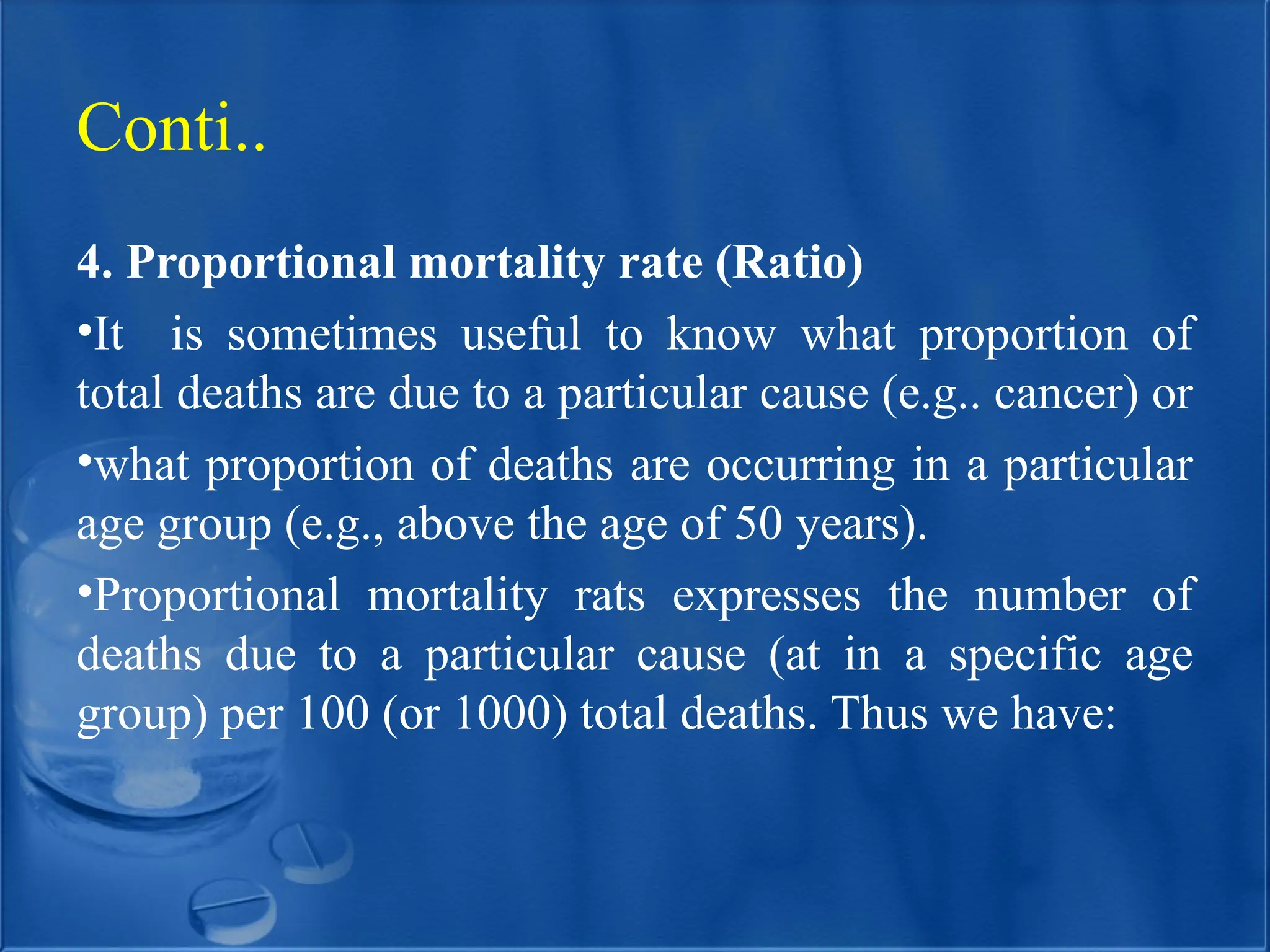 4. Proportional mortality rate (Ratio)
•It is sometimes useful to know what proportion of
total deaths are due to a particular cause (e.g.. cancer) or
•what proportion of deaths are occurring in a particular
age group (e.g., above the age of 50 years).
•Proportional mortality rats expresses the number of
deaths due to a particular cause (at in a specific age
group) per 100 (or 1000) total deaths. Thus we have:
Conti..
 