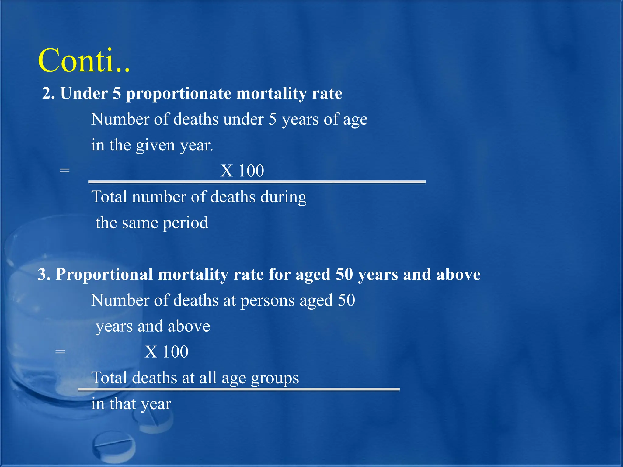 2. Under 5 proportionate mortality rate
Number of deaths under 5 years of age
in the given year.
= X 100
Total number of deaths during
the same period
3. Proportional mortality rate for aged 50 years and above
Number of deaths at persons aged 50
years and above
= X 100
Total deaths at all age groups
in that year
Conti..
 