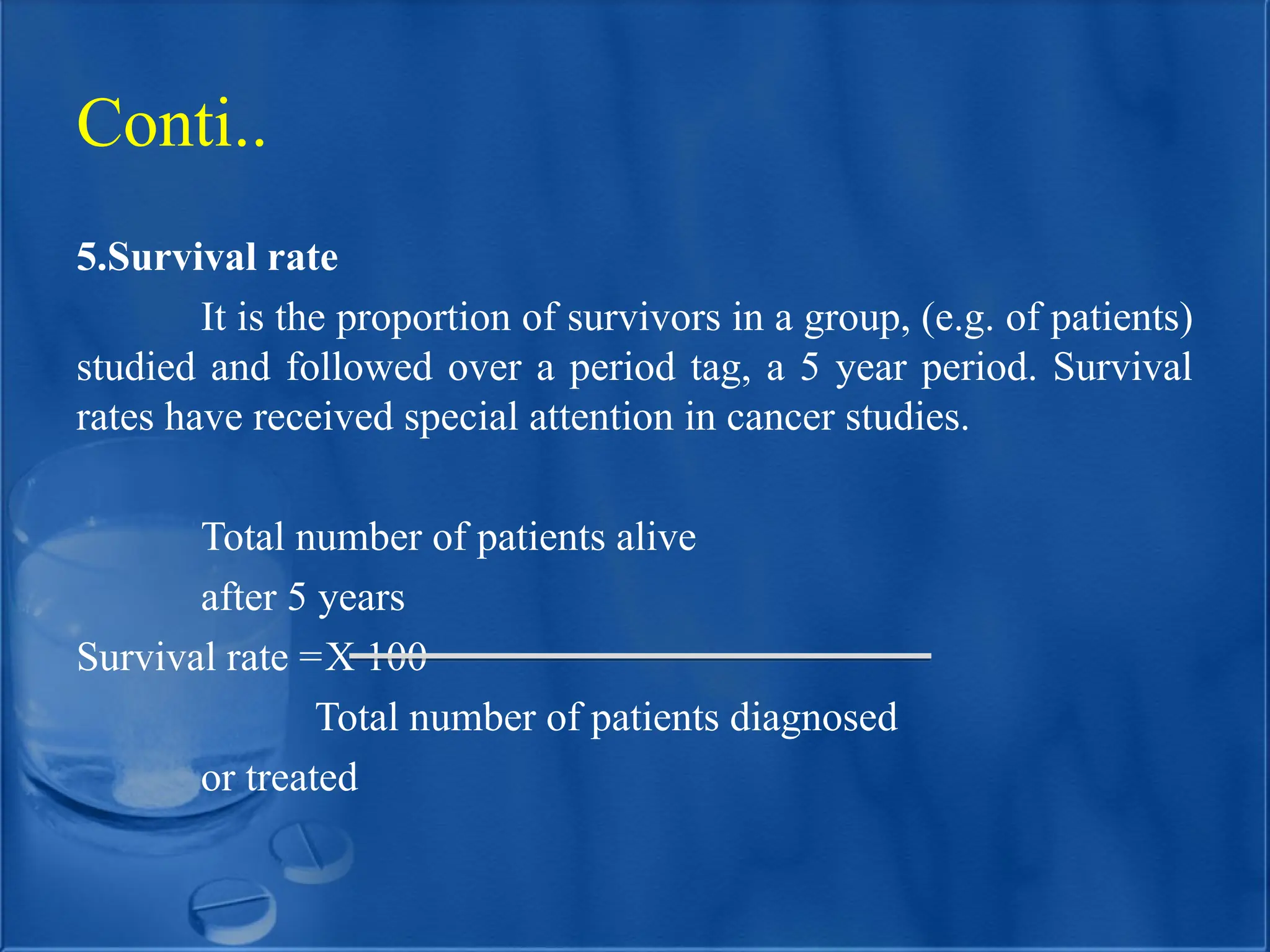 5.Survival rate
It is the proportion of survivors in a group, (e.g. of patients)
studied and followed over a period tag, a 5 year period. Survival
rates have received special attention in cancer studies.
Total number of patients alive
after 5 years
Survival rate =X 100
Total number of patients diagnosed
or treated
Conti..
 