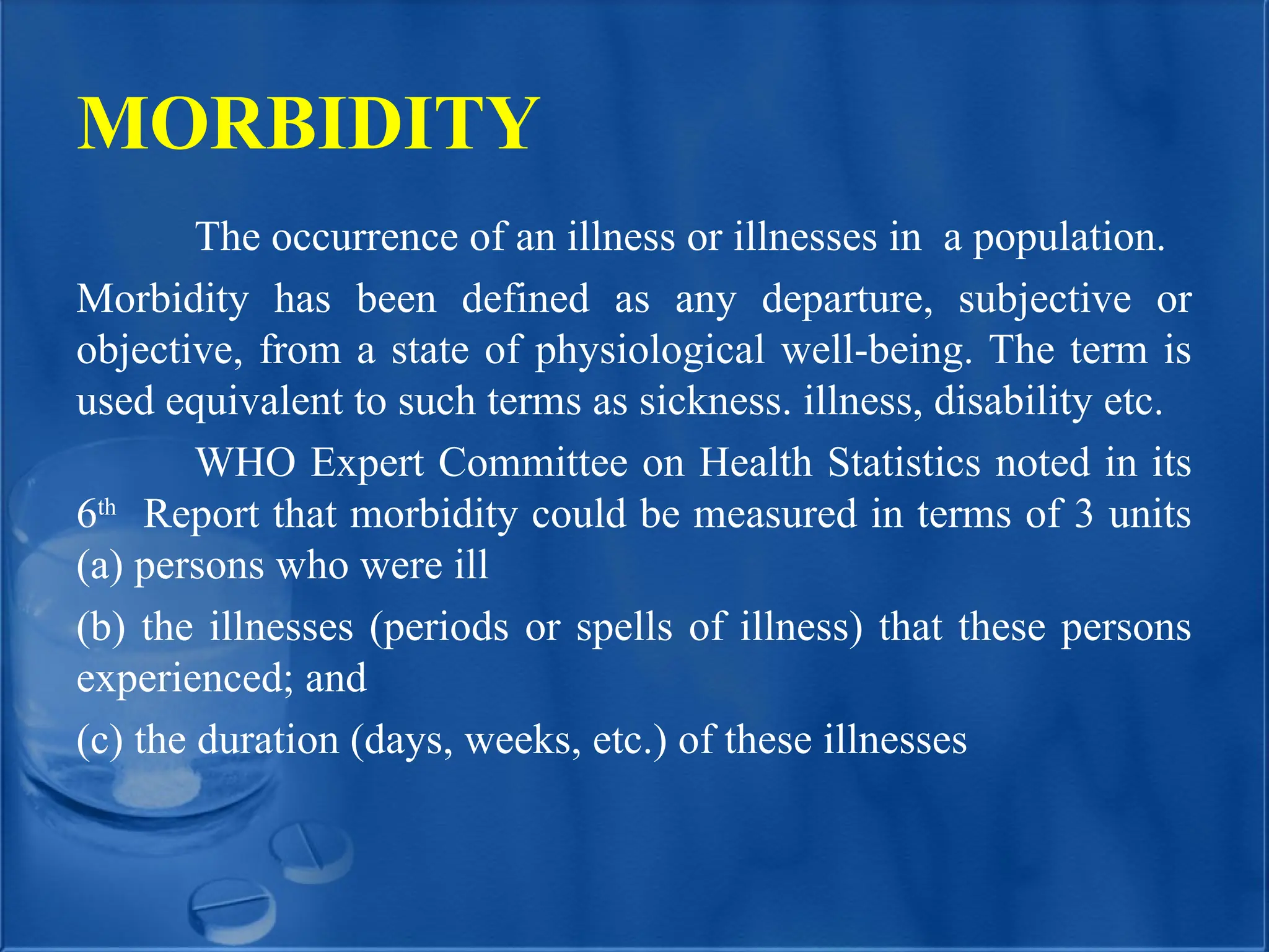 MORBIDITY
The occurrence of an illness or illnesses in a population.
Morbidity has been defined as any departure, subjective or
objective, from a state of physiological well-being. The term is
used equivalent to such terms as sickness. illness, disability etc.
WHO Expert Committee on Health Statistics noted in its
6th
Report that morbidity could be measured in terms of 3 units
(a) persons who were ill
(b) the illnesses (periods or spells of illness) that these persons
experienced; and
(c) the duration (days, weeks, etc.) of these illnesses
 