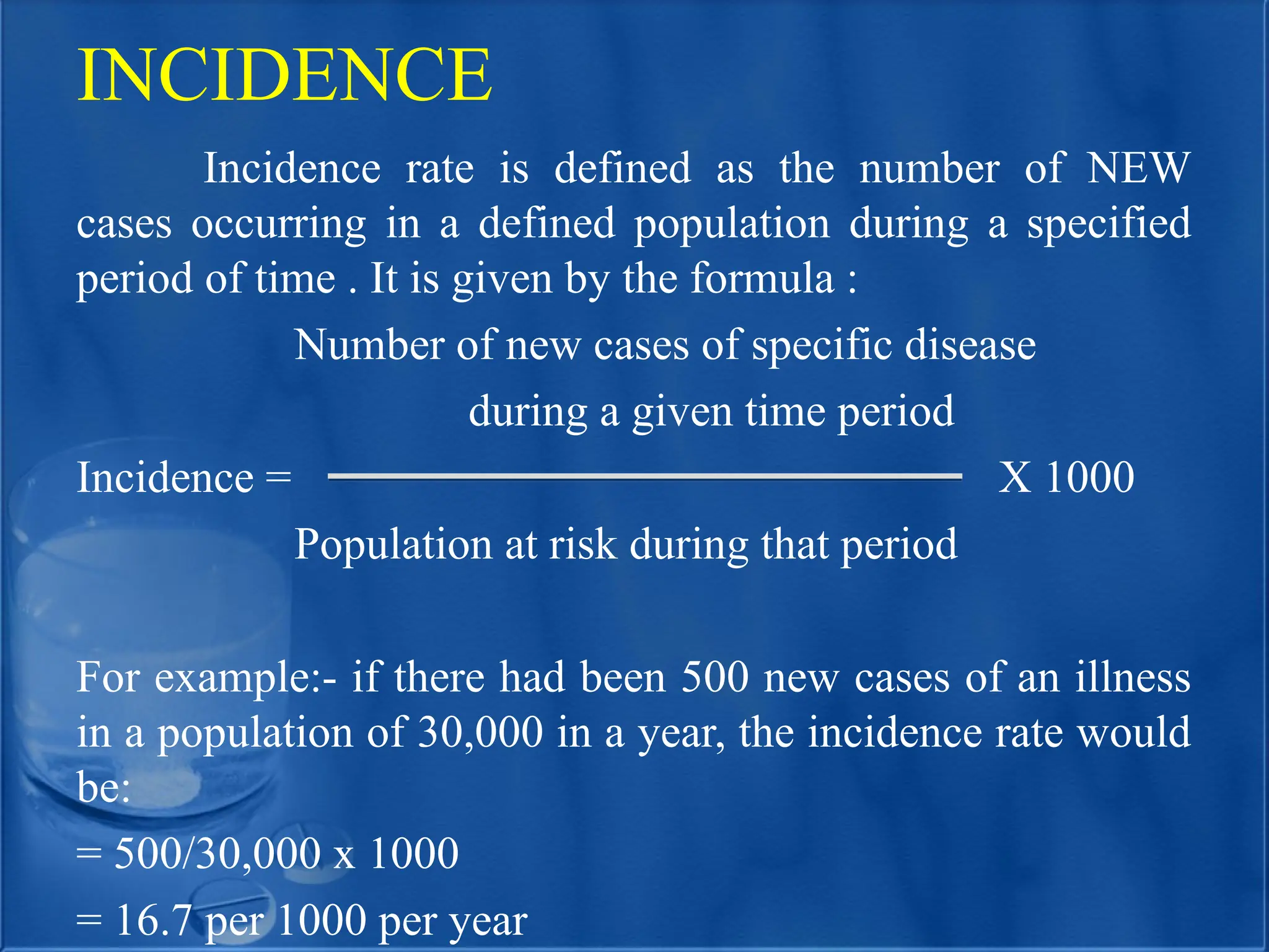 INCIDENCE
Incidence rate is defined as the number of NEW
cases occurring in a defined population during a specified
period of time . It is given by the formula :
Number of new cases of specific disease
during a given time period
Incidence = X 1000
Population at risk during that period
For example:- if there had been 500 new cases of an illness
in a population of 30,000 in a year, the incidence rate would
be:
= 500/30,000 x 1000
= 16.7 per 1000 per year
 