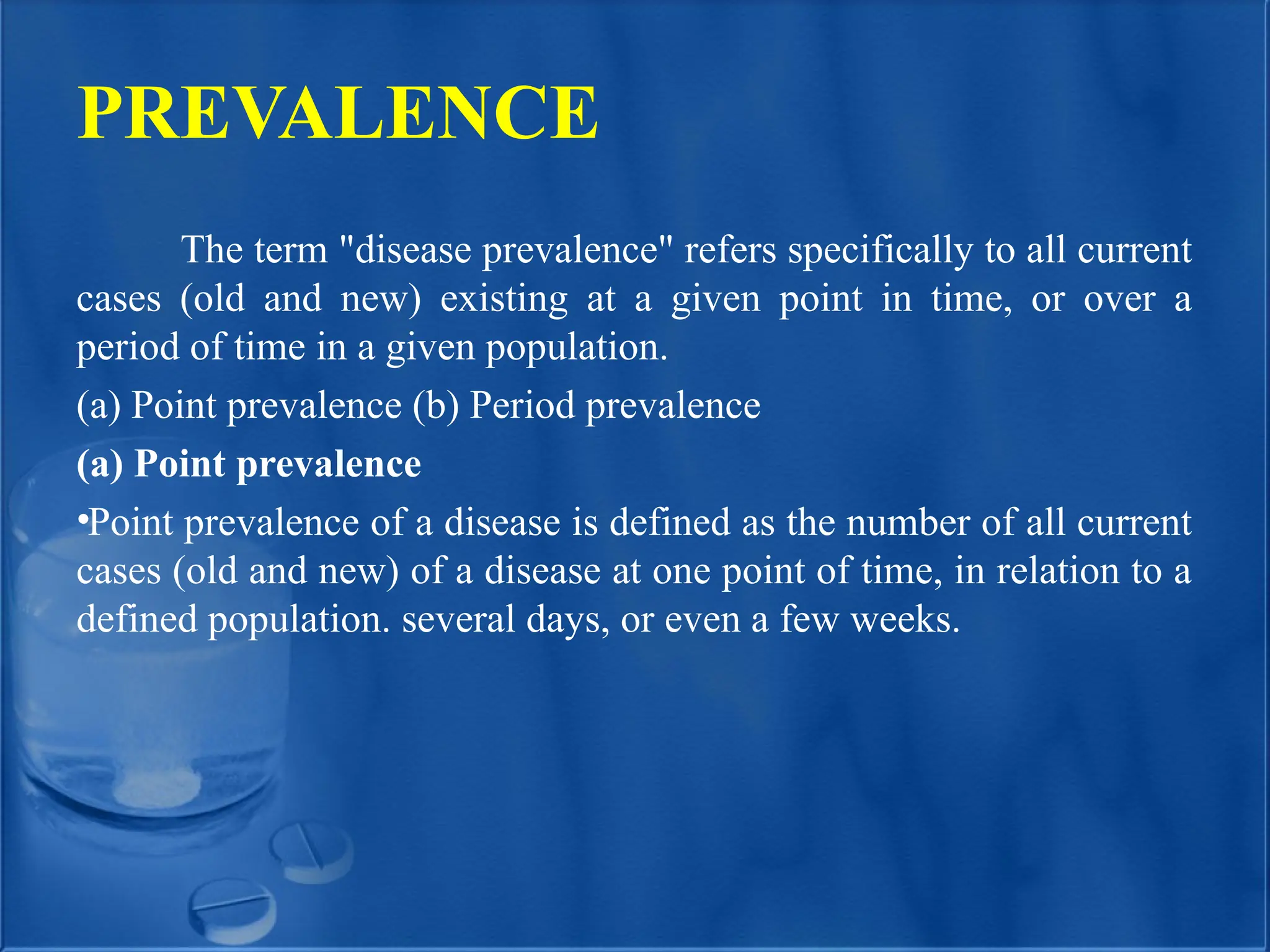 PREVALENCE
The term "disease prevalence" refers specifically to all current
cases (old and new) existing at a given point in time, or over a
period of time in a given population.
(a) Point prevalence (b) Period prevalence
(a) Point prevalence
•Point prevalence of a disease is defined as the number of all current
cases (old and new) of a disease at one point of time, in relation to a
defined population. several days, or even a few weeks.
 