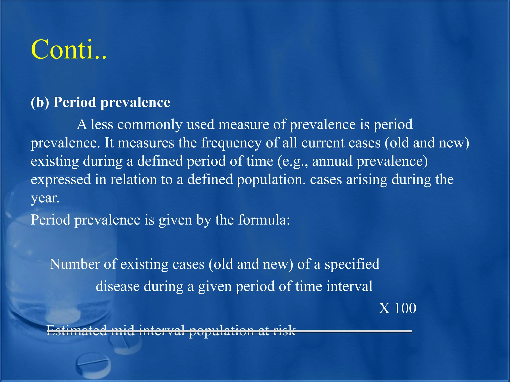 (b) Period prevalence
A less commonly used measure of prevalence is period
prevalence. It measures the frequency of all current cases (old and new)
existing during a defined period of time (e.g., annual prevalence)
expressed in relation to a defined population. cases arising during the
year.
Period prevalence is given by the formula:
Number of existing cases (old and new) of a specified
disease during a given period of time interval
X 100
Estimated mid interval population at risk
Conti..
 