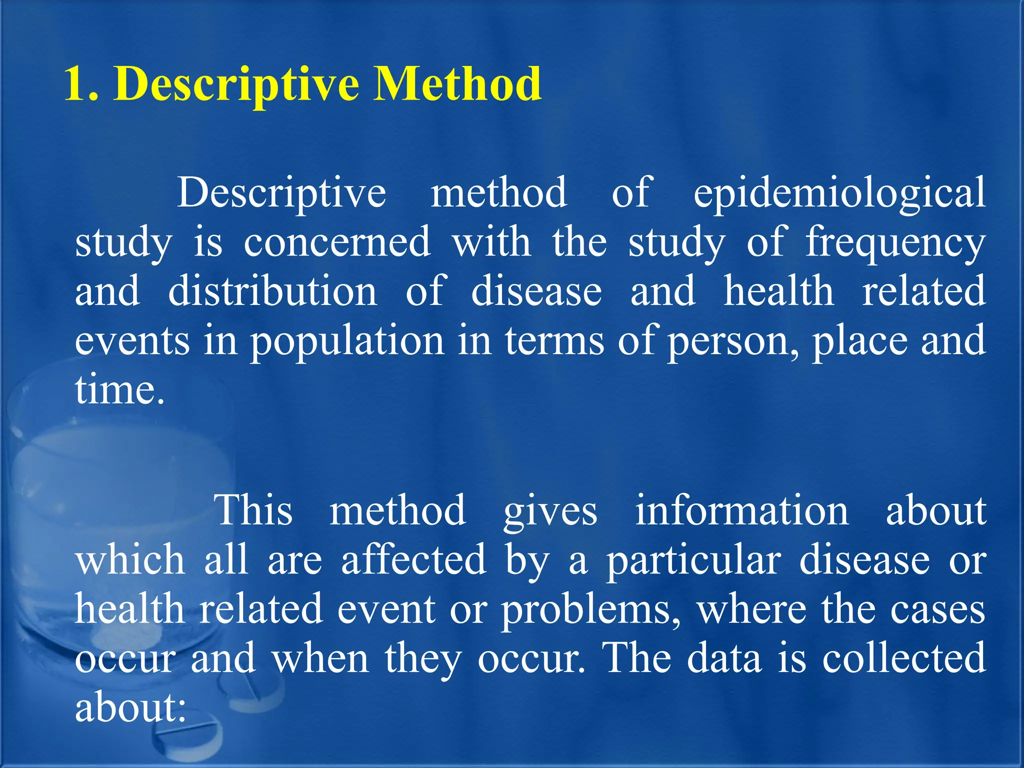 1. Descriptive Method
Descriptive method of epidemiological
study is concerned with the study of frequency
and distribution of disease and health related
events in population in terms of person, place and
time.
This method gives information about
which all are affected by a particular disease or
health related event or problems, where the cases
occur and when they occur. The data is collected
about:
 