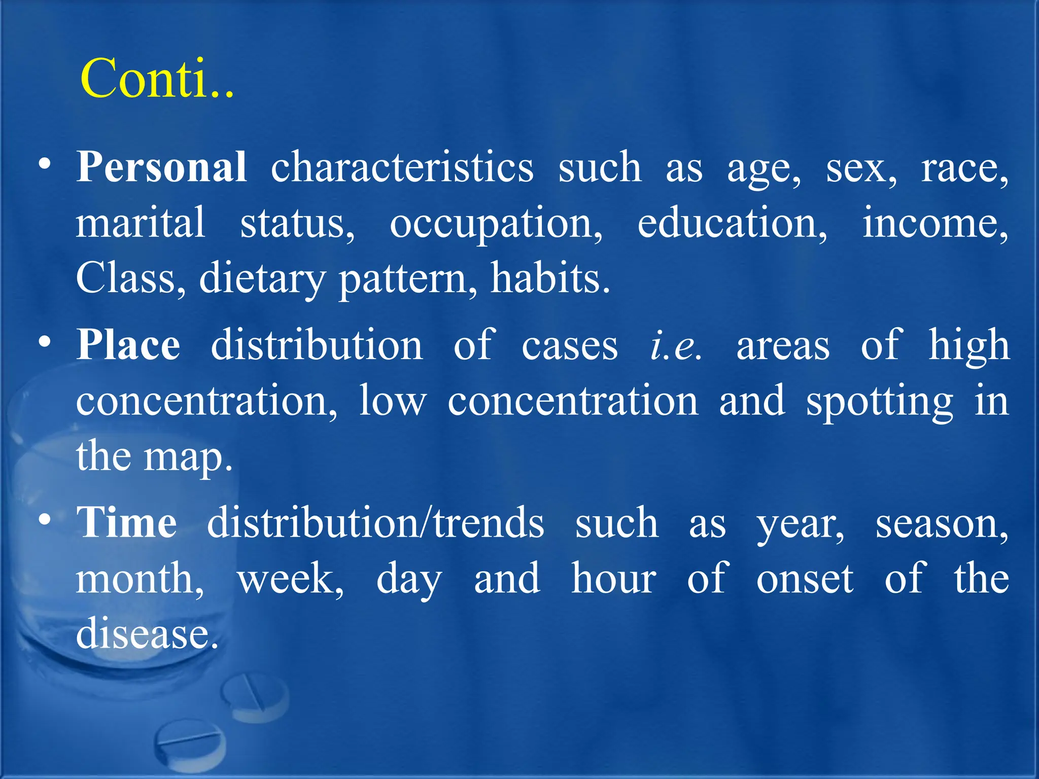 • Personal characteristics such as age, sex, race,
marital status, occupation, education, income,
Class, dietary pattern, habits.
• Place distribution of cases i.e. areas of high
concentration, low concentration and spotting in
the map.
• Time distribution/trends such as year, season,
month, week, day and hour of onset of the
disease.
Conti..
 