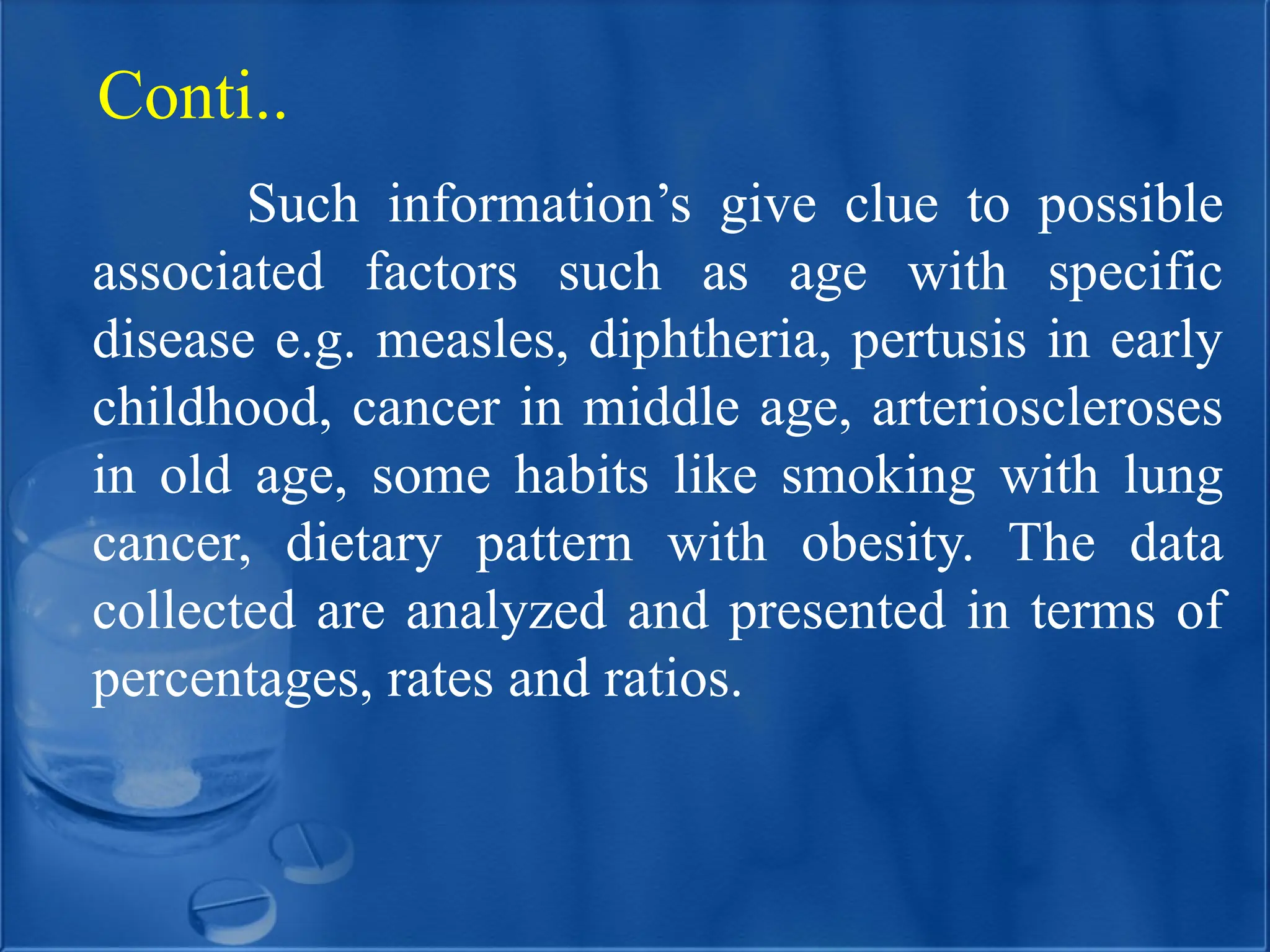 Such information’s give clue to possible
associated factors such as age with specific
disease e.g. measles, diphtheria, pertusis in early
childhood, cancer in middle age, arterioscleroses
in old age, some habits like smoking with lung
cancer, dietary pattern with obesity. The data
collected are analyzed and presented in terms of
percentages, rates and ratios.
Conti..
 