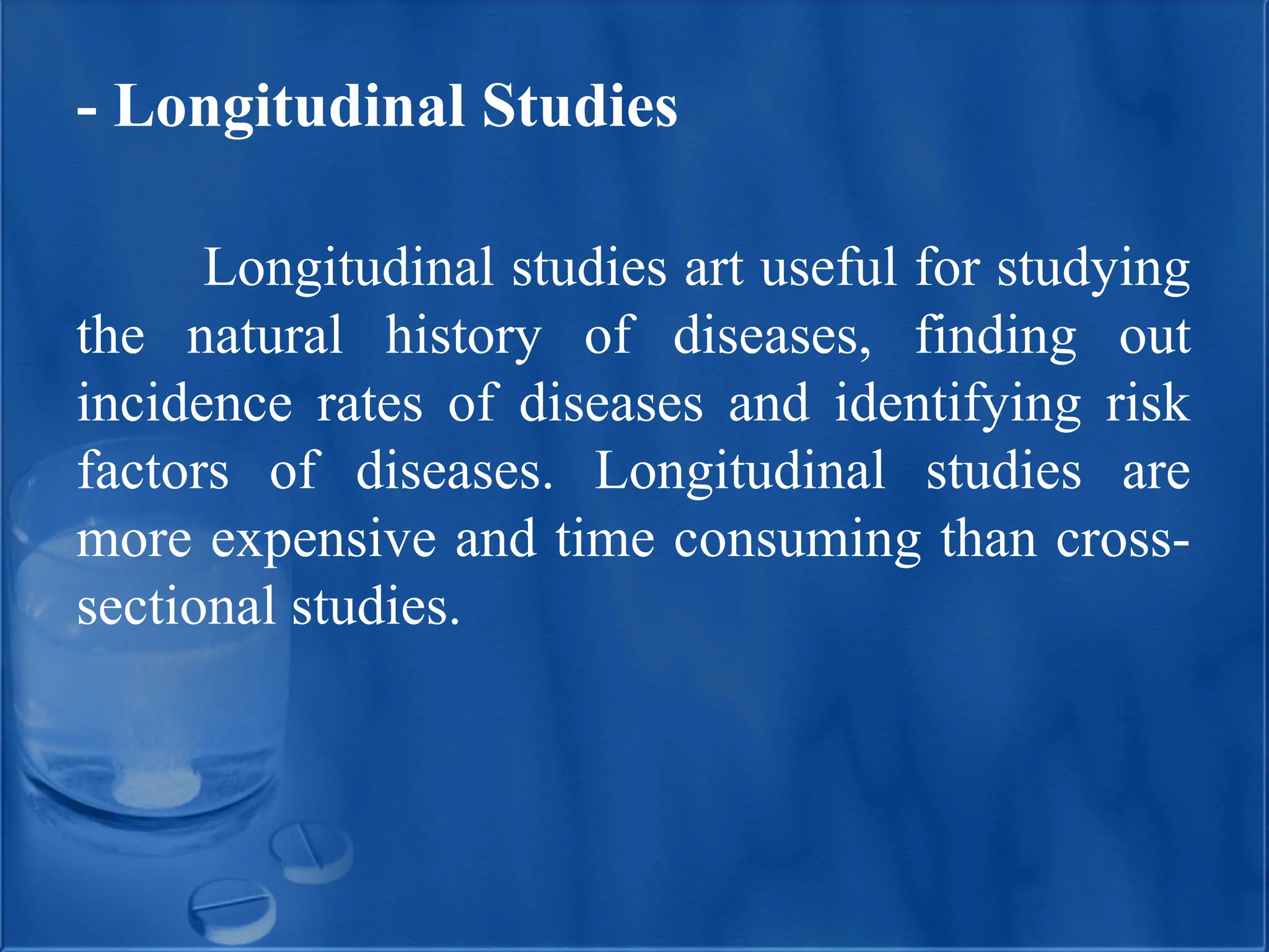 - Longitudinal Studies
Longitudinal studies art useful for studying
the natural history of diseases, finding out
incidence rates of diseases and identifying risk
factors of diseases. Longitudinal studies are
more expensive and time consuming than cross-
sectional studies.
 