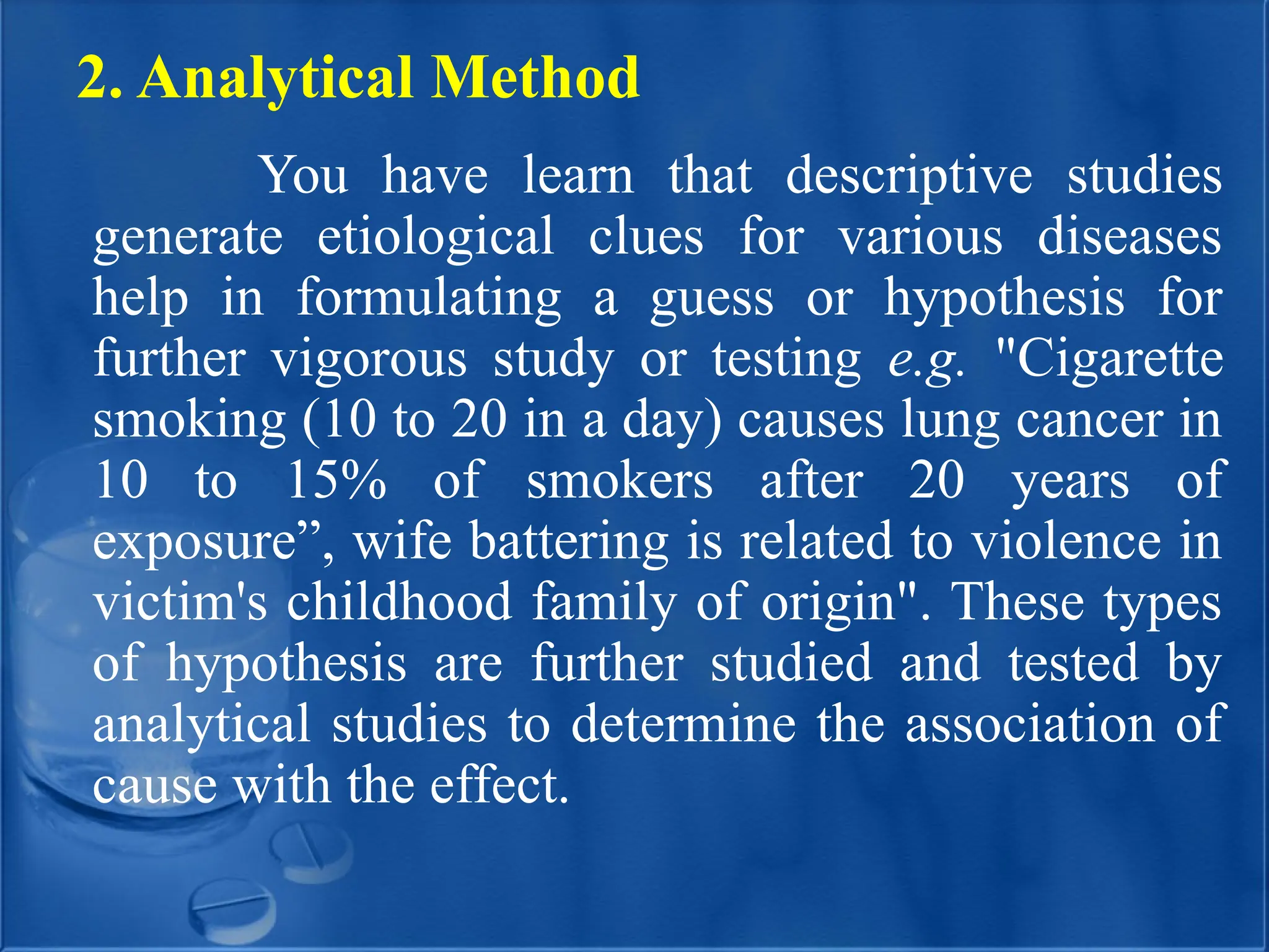 2. Analytical Method
You have learn that descriptive studies
generate etiological clues for various diseases
help in formulating a guess or hypothesis for
further vigorous study or testing e.g. "Cigarette
smoking (10 to 20 in a day) causes lung cancer in
10 to 15% of smokers after 20 years of
exposure”, wife battering is related to violence in
victim's childhood family of origin". These types
of hypothesis are further studied and tested by
analytical studies to determine the association of
cause with the effect.
 