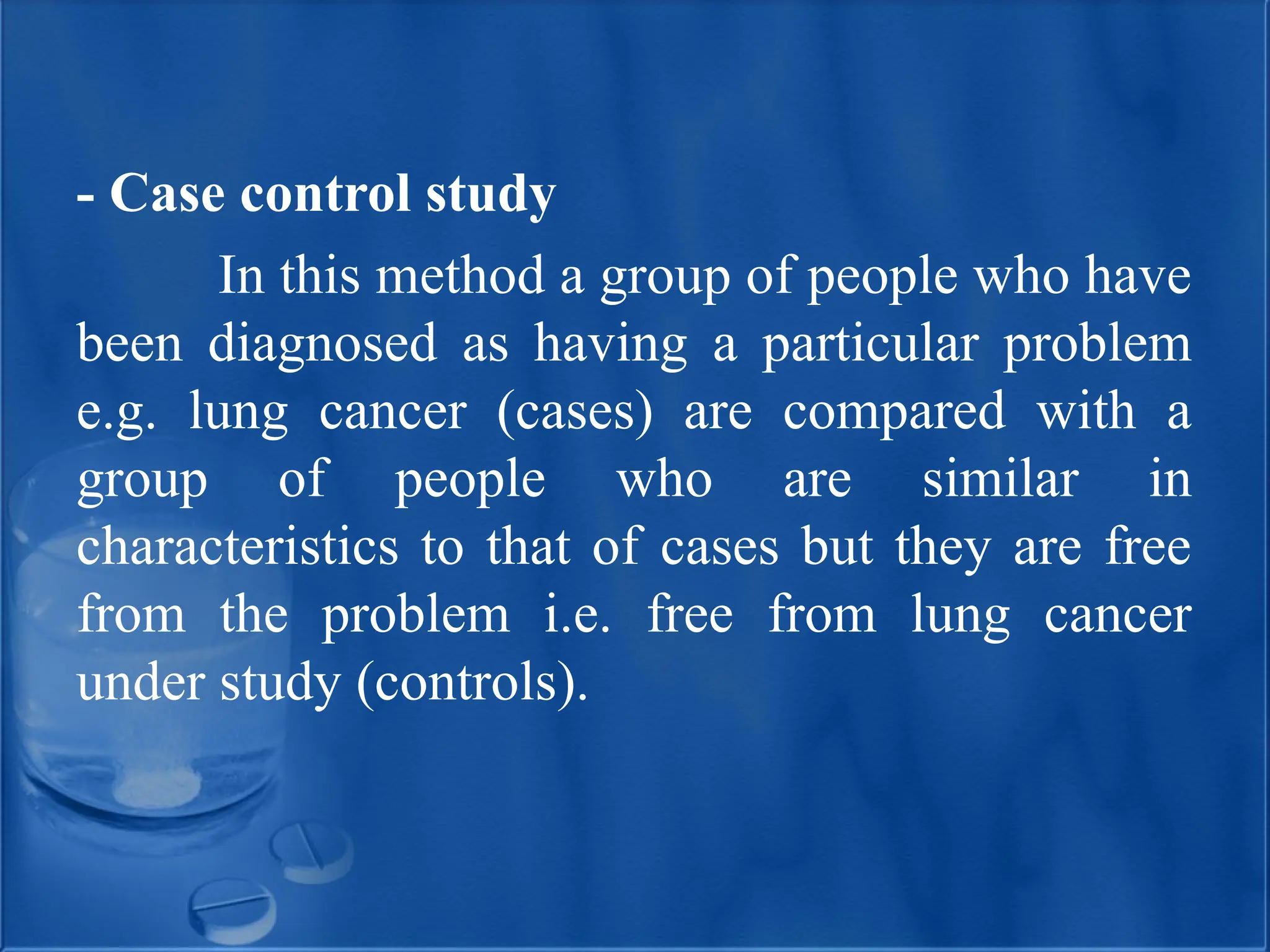 - Case control study
In this method a group of people who have
been diagnosed as having a particular problem
e.g. lung cancer (cases) are compared with a
group of people who are similar in
characteristics to that of cases but they are free
from the problem i.e. free from lung cancer
under study (controls).
 