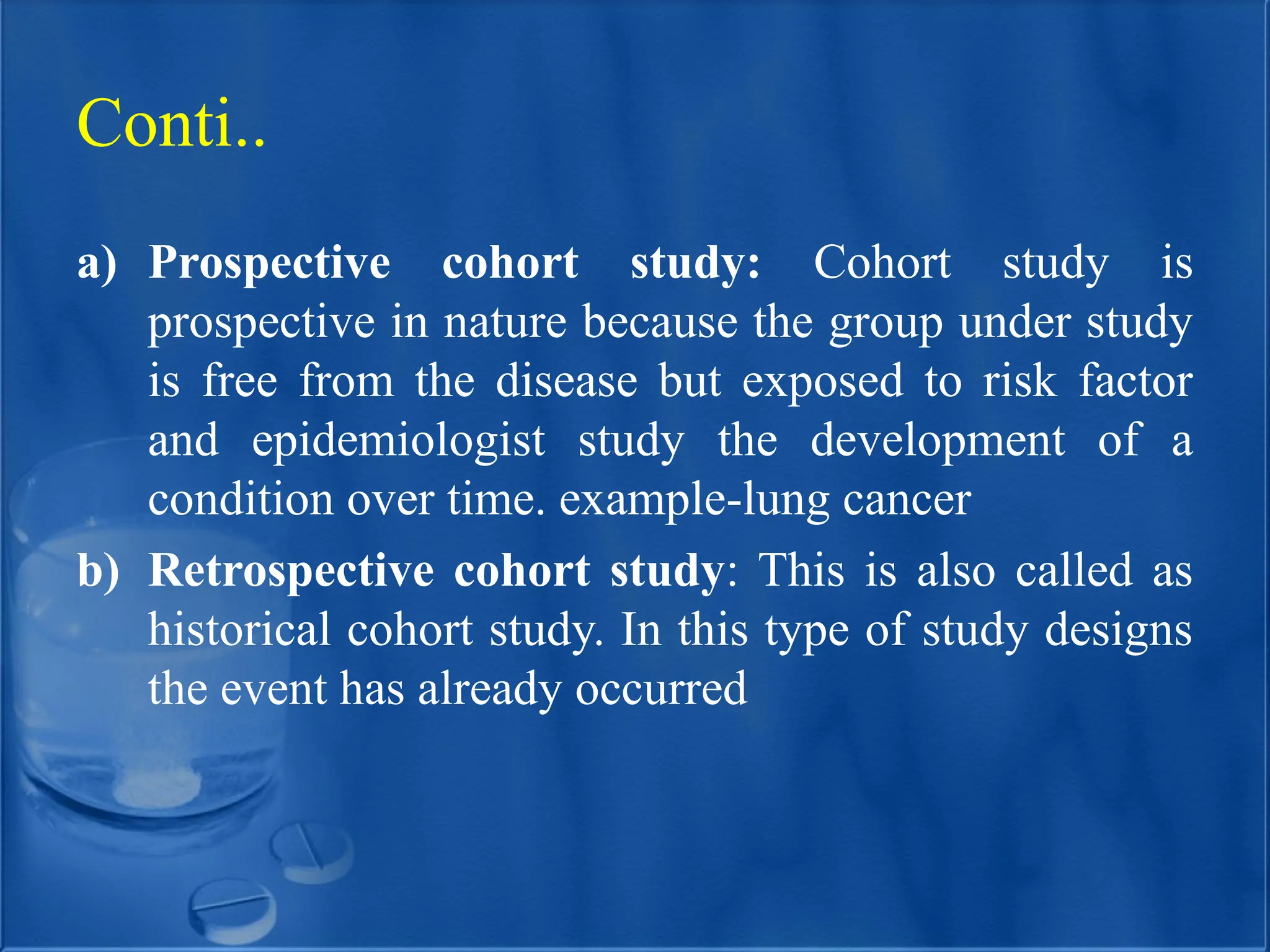 a) Prospective cohort study: Cohort study is
prospective in nature because the group under study
is free from the disease but exposed to risk factor
and epidemiologist study the development of a
condition over time. example-lung cancer
b) Retrospective cohort study: This is also called as
historical cohort study. In this type of study designs
the event has already occurred
Conti..
 