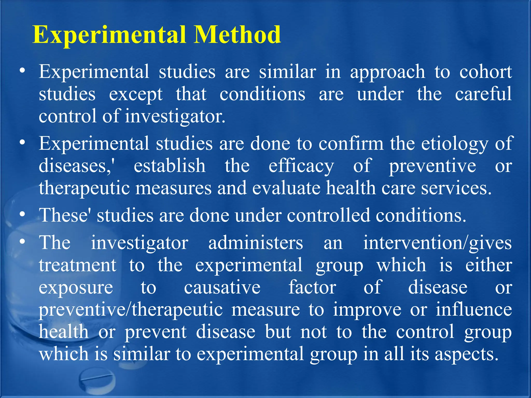Experimental Method
• Experimental studies are similar in approach to cohort
studies except that conditions are under the careful
control of investigator.
• Experimental studies are done to confirm the etiology of
diseases,' establish the efficacy of preventive or
therapeutic measures and evaluate health care services.
• These' studies are done under controlled conditions.
• The investigator administers an intervention/gives
treatment to the experimental group which is either
exposure to causative factor of disease or
preventive/therapeutic measure to improve or influence
health or prevent disease but not to the control group
which is similar to experimental group in all its aspects.
 
