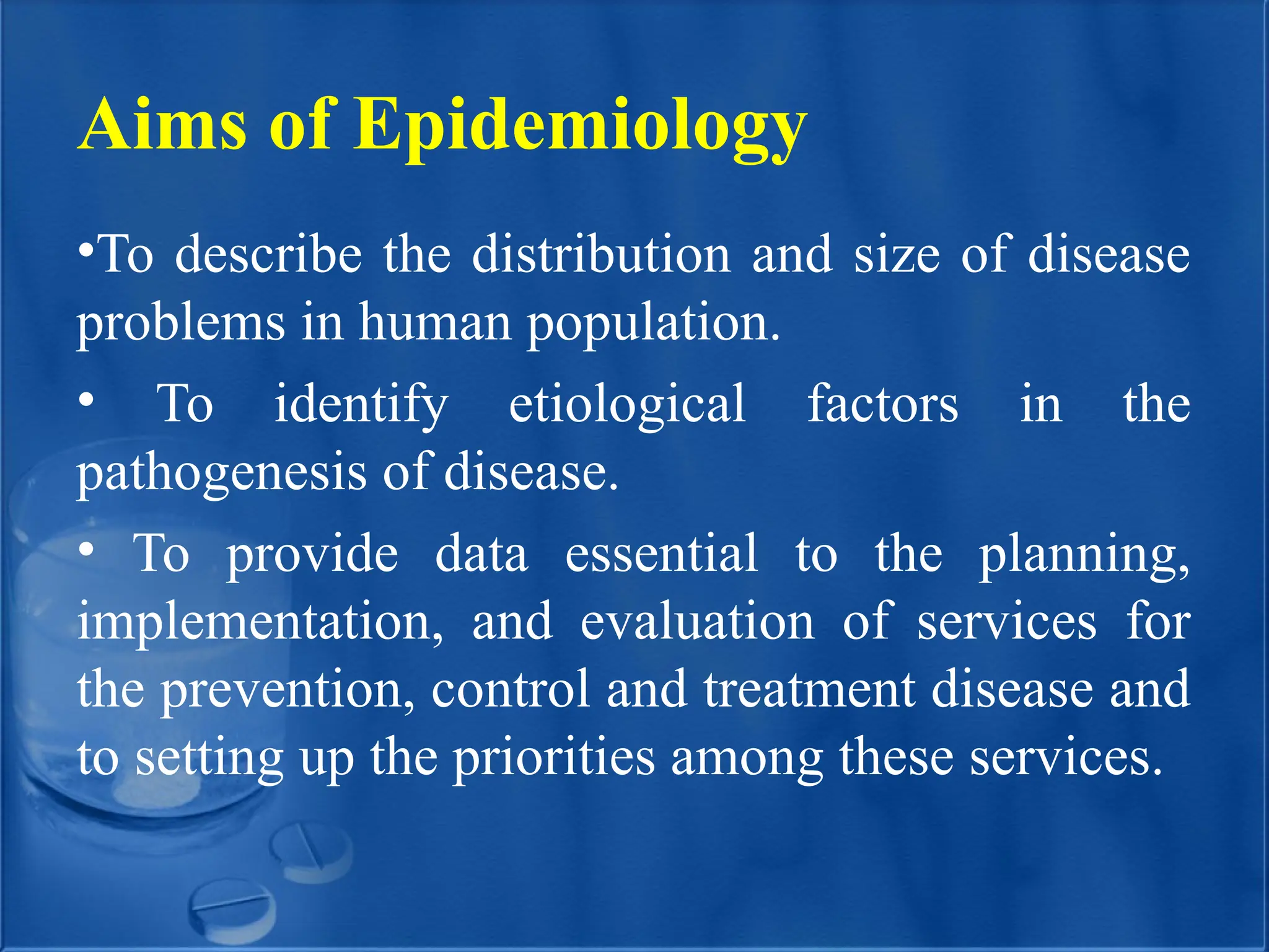 Aims of Epidemiology
•To describe the distribution and size of disease
problems in human population.
• To identify etiological factors in the
pathogenesis of disease.
• To provide data essential to the planning,
implementation, and evaluation of services for
the prevention, control and treatment disease and
to setting up the priorities among these services.
 
