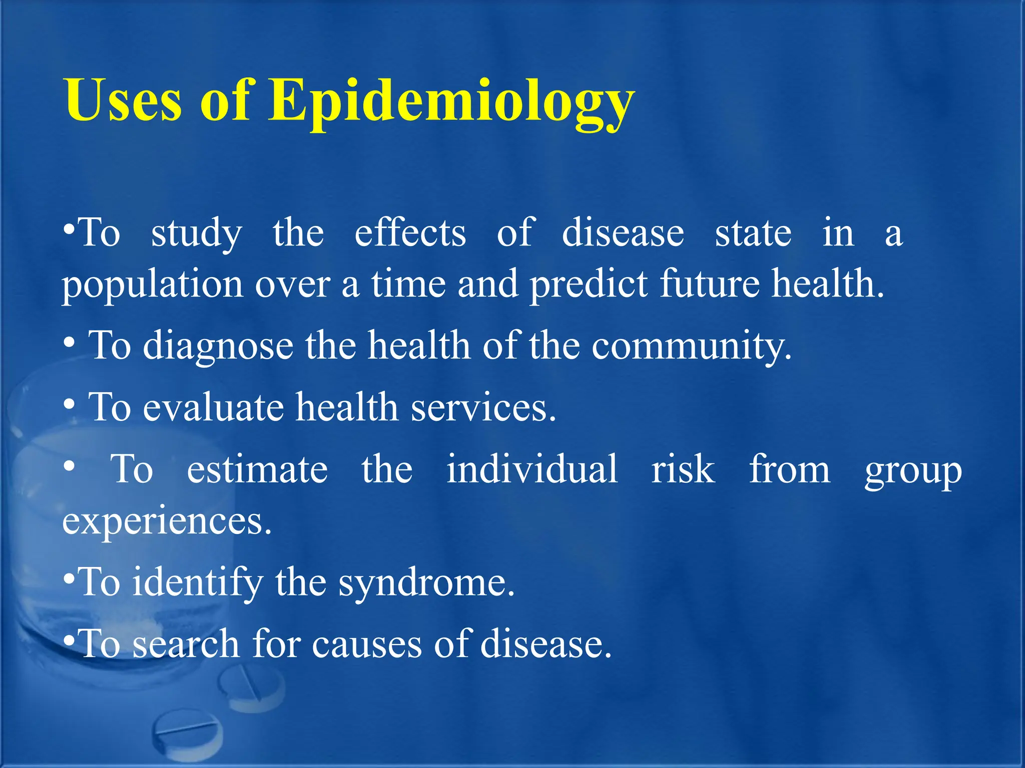 Uses of Epidemiology
•To study the effects of disease state in a
population over a time and predict future health.
• To diagnose the health of the community.
• To evaluate health services.
• To estimate the individual risk from group
experiences.
•To identify the syndrome.
•To search for causes of disease.
 