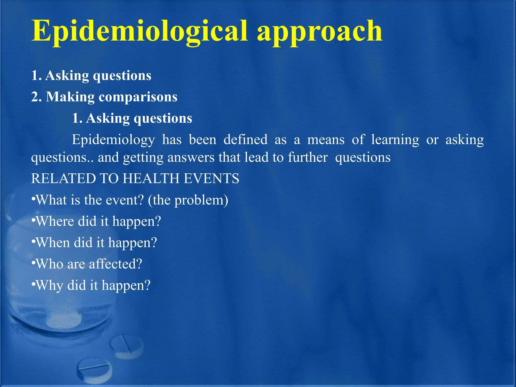 Epidemiological approach
1. Asking questions
2. Making comparisons
1. Asking questions
Epidemiology has been defined as a means of learning or asking
questions.. and getting answers that lead to further questions
RELATED TO HEALTH EVENTS
•What is the event? (the problem)
•Where did it happen?
•When did it happen?
•Who are affected?
•Why did it happen?
 