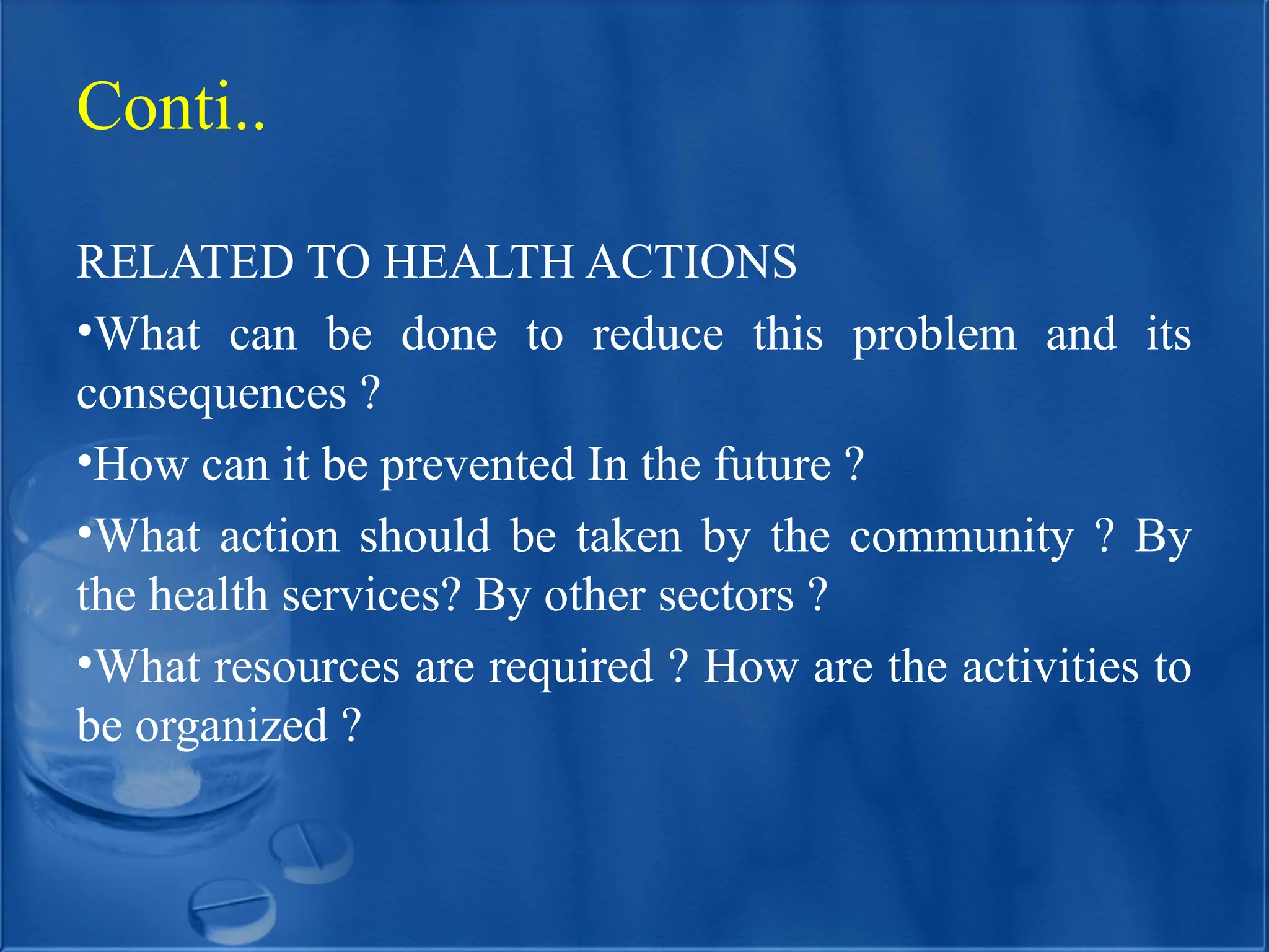 Conti..
RELATED TO HEALTH ACTIONS
•What can be done to reduce this problem and its
consequences ?
•How can it be prevented In the future ?
•What action should be taken by the community ? By
the health services? By other sectors ?
•What resources are required ? How are the activities to
be organized ?
 