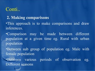 2. Making comparisons
•This approach is to make comparisons and draw
inferences.
•Comparison may be made between different
population at a given time eg. Rural with urban
population
•Between sub group of population eg. Male with
female population
•Between various periods of observation eg.
Different seasons
Conti..
 