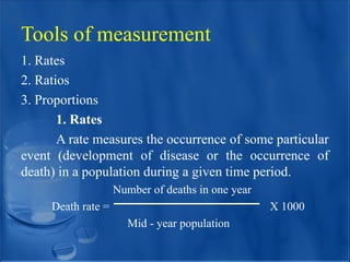Tools of measurement
1. Rates
2. Ratios
3. Proportions
1. Rates
A rate measures the occurrence of some particular
event (development of disease or the occurrence of
death) in a population during a given time period.
Number of deaths in one year
Death rate = X 1000
Mid - year population
 