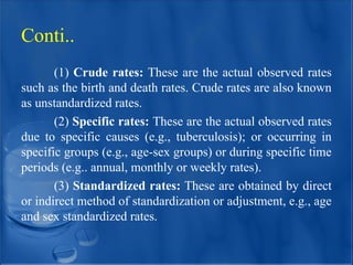 (1) Crude rates: These are the actual observed rates
such as the birth and death rates. Crude rates are also known
as unstandardized rates.
(2) Specific rates: These are the actual observed rates
due to specific causes (e.g., tuberculosis); or occurring in
specific groups (e.g., age-sex groups) or during specific time
periods (e.g.. annual, monthly or weekly rates).
(3) Standardized rates: These are obtained by direct
or indirect method of standardization or adjustment, e.g., age
and sex standardized rates.
Conti..
 