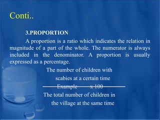 3.PROPORTION
A proportion is a ratio which indicates the relation in
magnitude of a part of the whole. The numerator is always
included in the denominator. A proportion is usually
expressed as a percentage.
The number of children with
scabies at a certain time
Example x 100
The total number of children in
the village at the same time
Conti..
 