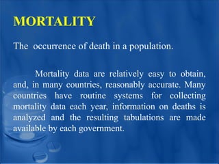 MORTALITY
The occurrence of death in a population.
Mortality data are relatively easy to obtain,
and, in many countries, reasonably accurate. Many
countries have routine systems for collecting
mortality data each year, information on deaths is
analyzed and the resulting tabulations are made
available by each government.
 