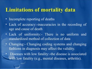 Limitations of mortality data
• Incomplete reporting of deaths
• Lack of accuracy:-inaccuracies in the recording of
age and cause of death
• Lack of uniformity:- There is no uniform and
standardized method of collection of data
• Changing:- Changing coding systems and changing
fashions in diagnosis may affect the validity.
• Diseases with low fatality:-the disease is associated
with low fatality (e.g., mental diseases, arthritis).
 