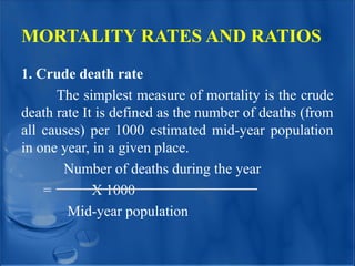 MORTALITY RATES AND RATIOS
1. Crude death rate
The simplest measure of mortality is the crude
death rate It is defined as the number of deaths (from
all causes) per 1000 estimated mid-year population
in one year, in a given place.
Number of deaths during the year
= X 1000
Mid-year population
 