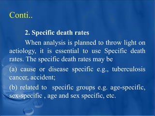 2. Specific death rates
When analysis is planned to throw light on
aetiology, it is essential to use Specific death
rates. The specific death rates may be
(a) cause or disease specific e.g., tuberculosis
cancer, accident;
(b) related to specific groups e.g. age-specific,
sex-specific , age and sex specific, etc.
Conti..
 
