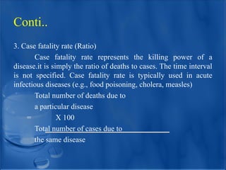 3. Case fatality rate (Ratio)
Case fatality rate represents the killing power of a
disease.it is simply the ratio of deaths to cases. The time interval
is not specified. Case fatality rate is typically used in acute
infectious diseases (e.g., food poisoning, cholera, measles)
Total number of deaths due to
a particular disease
= X 100
Total number of cases due to
the same disease
Conti..
 