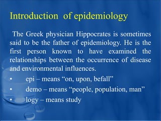 Introduction of epidemiology
The Greek physician Hippocrates is sometimes
said to be the father of epidemiology. He is the
first person known to have examined the
relationships between the occurrence of disease
and environmental influences.
• epi – means “on, upon, befall”
• demo – means “people, population, man”
• logy – means study
 