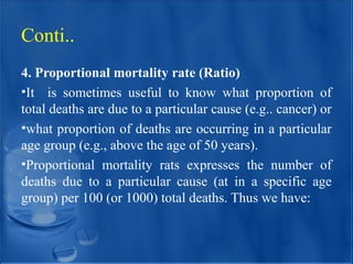 4. Proportional mortality rate (Ratio)
•It is sometimes useful to know what proportion of
total deaths are due to a particular cause (e.g.. cancer) or
•what proportion of deaths are occurring in a particular
age group (e.g., above the age of 50 years).
•Proportional mortality rats expresses the number of
deaths due to a particular cause (at in a specific age
group) per 100 (or 1000) total deaths. Thus we have:
Conti..
 