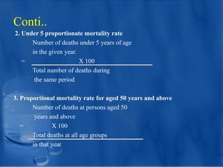 2. Under 5 proportionate mortality rate
Number of deaths under 5 years of age
in the given year.
= X 100
Total number of deaths during
the same period
3. Proportional mortality rate for aged 50 years and above
Number of deaths at persons aged 50
years and above
= X 100
Total deaths at all age groups
in that year
Conti..
 